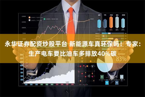 永华证券配资炒股平台 新能源车真环保吗！专家：生产电车要比油车多排放40%碳