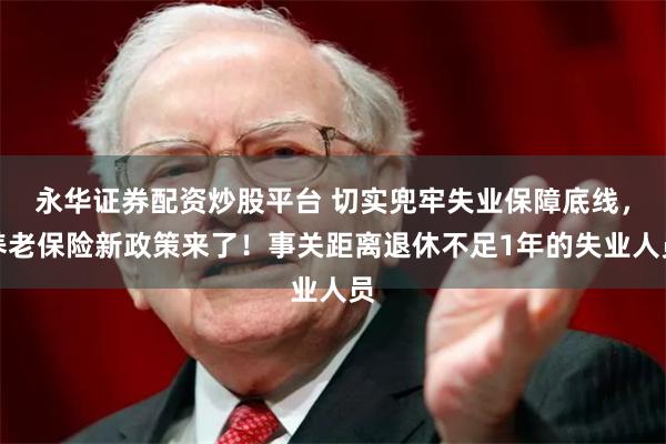 永华证券配资炒股平台 切实兜牢失业保障底线，养老保险新政策来了！事关距离退休不足1年的失业人员