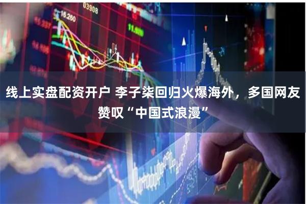 线上实盘配资开户 李子柒回归火爆海外，多国网友赞叹“中国式浪漫”