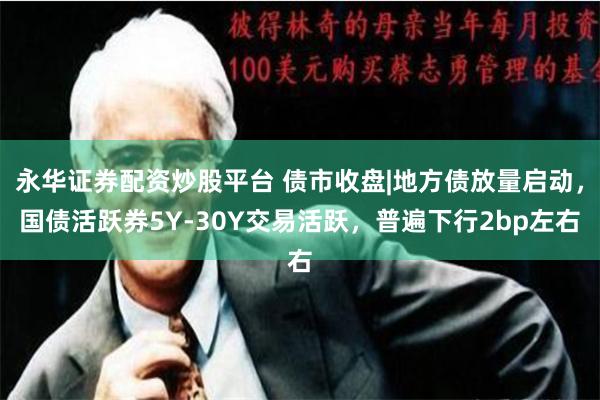 永华证券配资炒股平台 债市收盘|地方债放量启动，国债活跃券5Y-30Y交易活跃，普遍下行2bp左右
