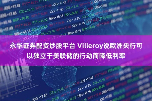 永华证券配资炒股平台 Villeroy说欧洲央行可以独立于美联储的行动而降低利率