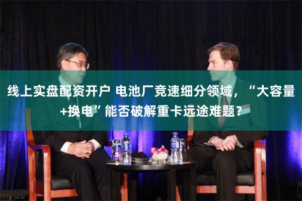 线上实盘配资开户 电池厂竞速细分领域，“大容量+换电”能否破解重卡远途难题？