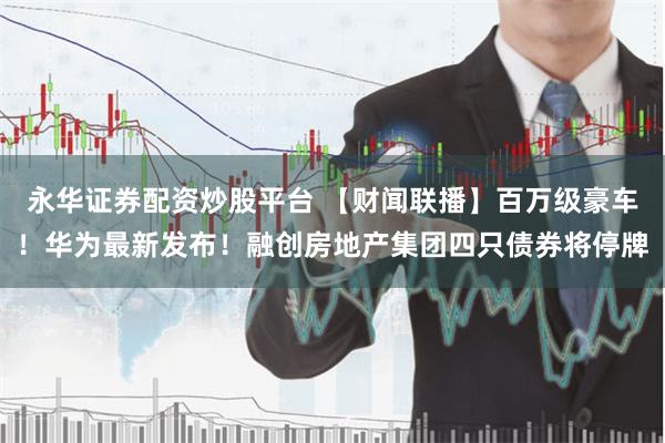永华证券配资炒股平台 【财闻联播】百万级豪车！华为最新发布！融创房地产集团四只债券将停牌