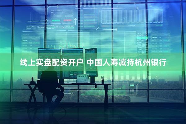 线上实盘配资开户 中国人寿减持杭州银行