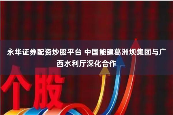 永华证券配资炒股平台 中国能建葛洲坝集团与广西水利厅深化合作