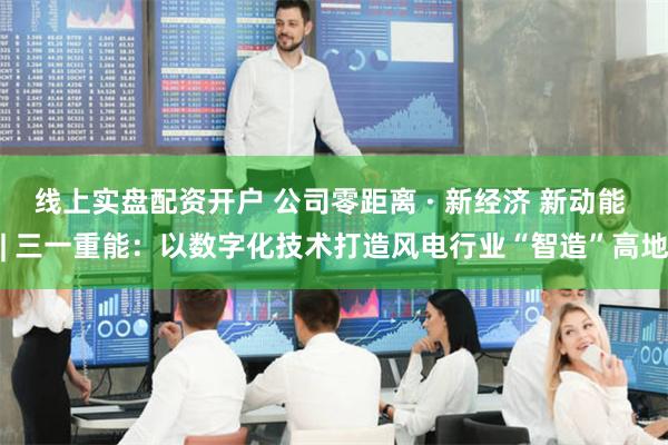 线上实盘配资开户 公司零距离 · 新经济 新动能 | 三一重能：以数字化技术打造风电行业“智造”高地