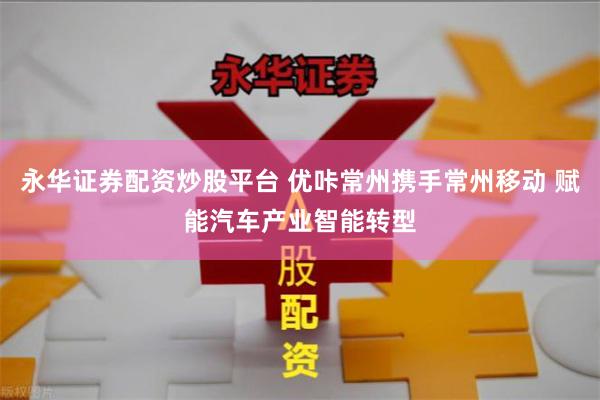 永华证券配资炒股平台 优咔常州携手常州移动 赋能汽车产业智能转型