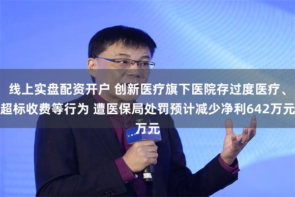 线上实盘配资开户 创新医疗旗下医院存过度医疗、超标收费等行为 遭医保局处罚预计减少净利642万元