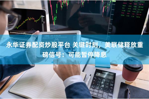 永华证券配资炒股平台 关键时刻，美联储释放重磅信号：可能暂停降息