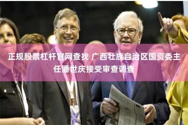 正规股票杠杆官网查找 广西壮族自治区国资委主任潘世庆接受审查调查
