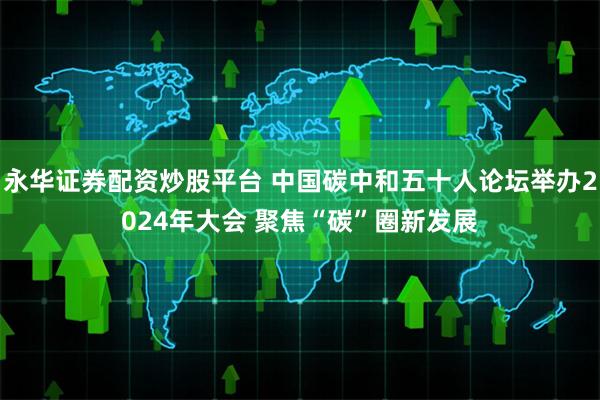 永华证券配资炒股平台 中国碳中和五十人论坛举办2024年大会 聚焦“碳”圈新发展