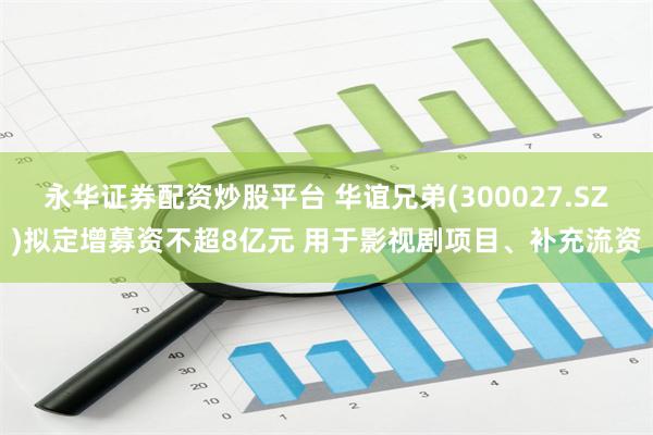 永华证券配资炒股平台 华谊兄弟(300027.SZ)拟定增募资不超8亿元 用于影视剧项目、补充流资