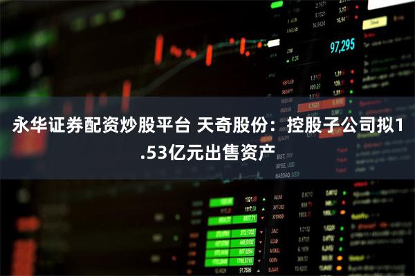永华证券配资炒股平台 天奇股份：控股子公司拟1.53亿元出售资产