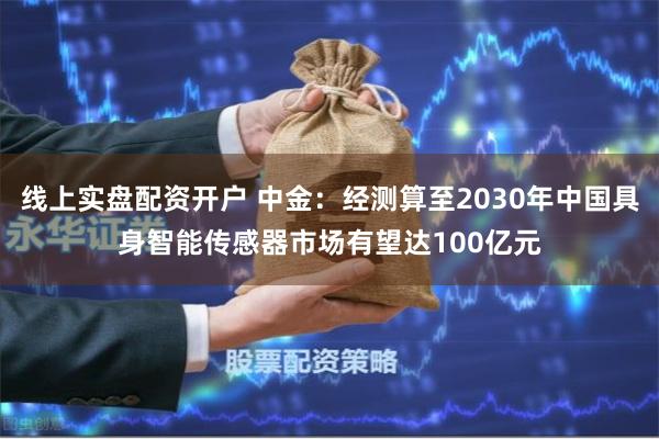 线上实盘配资开户 中金：经测算至2030年中国具身智能传感器市场有望达100亿元