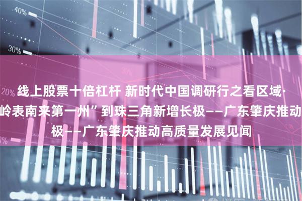线上股票十倍杠杆 新时代中国调研行之看区域·大湾区篇丨从“岭表南来第一州”到珠三角新增长极——广东肇庆推动高质量发展见闻