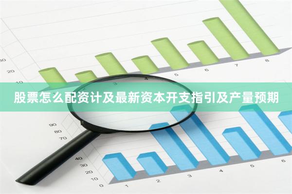 股票怎么配资计及最新资本开支指引及产量预期
