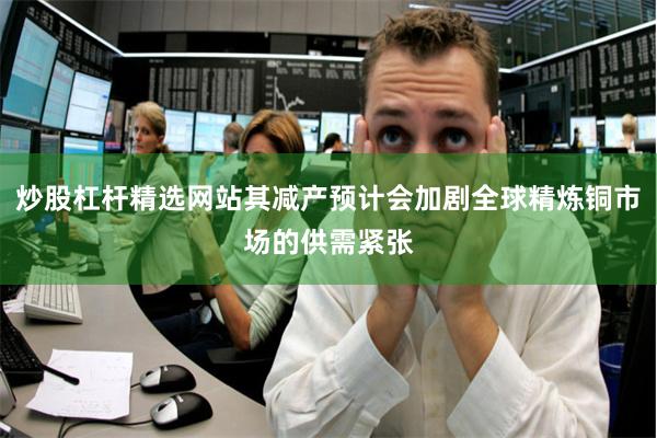 炒股杠杆精选网站其减产预计会加剧全球精炼铜市场的供需紧张