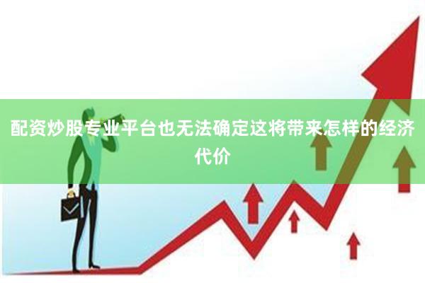 配资炒股专业平台也无法确定这将带来怎样的经济代价